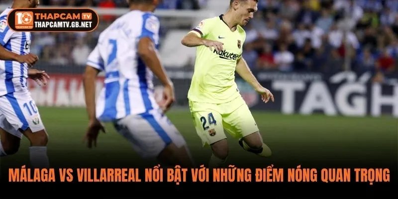 Málaga vs Villarreal nổi bật với những điểm nóng quan trọng trên sân
